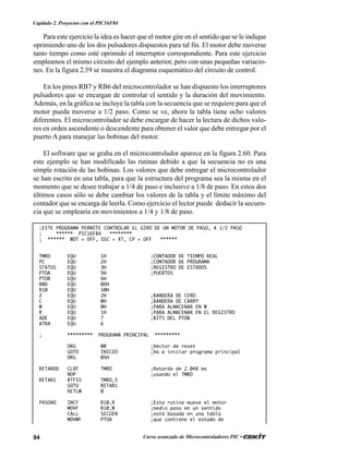94 Curso avanzado de Microcontroladores PIC •
Capítulo 2. Proyectos con el PIC16F84
Para este ejercicio la idea es hacer que el motor gire en el sentido que se le indique
oprimiendo uno de los dos pulsadores dispuestos para tal fin. El motor debe moverse
tanto tiempo como esté oprimido el interruptor correspondiente. Para este ejercicio
empleamos el mismo circuito del ejemplo anterior, pero con unas pequeñas variacio-
nes. En la figura 2.59 se muestra el diagrama esquemático del circuito de control.
En los pines RB7 y RB6 del microcontrolador se han dispuesto los interruptores
pulsadores que se encargan de controlar el sentido y la duración del movimiento.
Además, en la gráfica se incluye la tabla con la secuencia que se requiere para que el
motor pueda moverse a 1/2 paso. Como se ve, ahora la tabla tiene ocho valores
diferentes. El microcontrolador se debe encargar de hacer la lectura de dichos valo-
res en orden ascendente o descendente para obtener el valor que debe entregar por el
puerto A para manejar las bobinas del motor.
El software que se graba en el microcontrolador aparece en la figura 2.60. Para
este ejemplo se han modificado las rutinas debido a que la secuencia no es una
simple rotación de las bobinas. Los valores que debe entregar el microcontrolador
se han escrito en una tabla, para que la estructura del programa sea la misma en el
momento que se desee trabajar a 1/4 de paso e inclusive a 1/8 de paso. En estos dos
últimos casos sólo se debe cambiar los valores de la tabla y el límite máximo del
contador que se encarga de leerla. Como ejercicio el lector puede deducir la secuen-
cia que se emplearía en movimientos a 1/4 y 1/8 de paso.
;ESTE PROGRAMA PERMITE CONTROLAR EL GIRO DE UN MOTOR DE PASO, A 1/2 PASO
; ****** PIC16F84 ********
; ****** WDT = OFF, OSC = XT, CP = OFF ******
TMRO EQU 1H ;CONTADOR DE TIEMPO REAL
PC EQU 2H ;CONTADOR DE PROGRAMA
STATUS EQU 3H ;REGISTRO DE ESTADOS
PTOA EQU 5H ;PUERTOS
PTOB EQU 6H
R0D EQU 0DH
R10 EQU 10H
Z EQU 2H ;BANDERA DE CERO
C EQU 0H ;BANDERA DE CARRY
W EQU 0H ;PARA ALMACENAR EN W
R EQU 1H ;PARA ALMACENAR EN EL REGISTRO
ADE EQU 7 ;BITS DEL PTOB
ATRA EQU 6
; ********* PROGRAMA PRINCIPAL *********
ORG 00 ;Vector de reset
GOTO INICIO ;Va a iniciar programa principal
ORG 05H
RETARDO CLRF TMRO ;Retardo de 2.048 ms
NOP ;usando el TMRO
RETAR1 BTFSS TMRO,5
GOTO RETAR1
RETLW 0
PASOAD INCF R10,R ;Esta rutina mueve el motor
MOVF R10,W ;medio paso en un sentido
CALL SECUEN ;está basada en una tabla
MOVWF PTOA ;que contiene el estado de
 