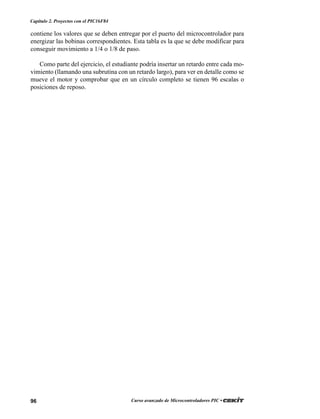 96 Curso avanzado de Microcontroladores PIC •
Capítulo 2. Proyectos con el PIC16F84
contiene los valores que se deben entregar por el puerto del microcontrolador para
energizar las bobinas correspondientes. Esta tabla es la que se debe modificar para
conseguir movimiento a 1/4 o 1/8 de paso.
Como parte del ejercicio, el estudiante podría insertar un retardo entre cada mo-
vimiento (llamando una subrutina con un retardo largo), para ver en detalle como se
mueve el motor y comprobar que en un círculo completo se tienen 96 escalas o
posiciones de reposo.
 