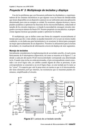 30 Curso avanzado de Microcontroladores PIC •
Capítulo 2. Proyectos con el PIC16F84
Proyecto N° 3: Multiplexaje de teclados y displays
Uno de los problemas que con frecuencia enfrentan los diseñadores y experimen-
tadores de los sistemas electrónicos es que algunas veces las líneas de entrada/salida
que tienen disponibles en un dispositivo parecen no ser suficientes para una aplicación
determinada; pero esto no siempre es verdad. En ocasiones, algunas técnicas y trucos
pueden ayudarnos a optimizar las funciones de los microcontroladores, reduciendo el
tamaño de los circuitos impresos y evitando la necesidad de conseguir circuitos inte-
grados con mayor número de líneas I/O. Nuestro propósito en esta práctica, es propor-
cionar algunas técnicas que puedan ayudar a optimizar los diseños.
El multiplexaje, que se define como una forma de compartir secuencialmente el
tiempo para que dos o más señales se puedan transmitir a la vez por un mismo medio
conductor, es sin duda una gran herramienta (y en ocasiones la única) para conseguir
un mejor aprovechamiento de un dispositivo. Nosotros la utilizaremos para la lectura
de teclados y la visualización de información a través de displays de siete segmentos.
Manejo de teclados
Inicialmente consideremos la implementación de un teclado sencillo, el cual consta
básicamente de 8 interruptores (dipswitch), tal como se muestra en la figura 2.7, en
donde a cada pin del puerto B del microcontrolador corresponde una determinada
tecla. Cuando estas teclas no están presionadas, el pin correspondiente estará conec-
tado a un nivel lógico alto, en cambio cuando alguna de ellas se presiona, el pin
correspondiente se conectará a un nivel lógico bajo; en este teclado por lo tanto se
lee “ceros”. Un aspecto que vale la pena tener en cuenta es que si el microcontrola-
dor tiene elementos pull-ups internos, las resistencias que se muestran pueden eli-
minarse, simplificando el circuito.
RA3
RA2
RA1
RA0
RA4/TOCKI
MCLR
RB7
RB6
RB5
RB4
RB3
RB2
RB1
RB0
OSC1
OSC2
VDD
VSS
D
C
B
A
a
b
c
d
e
f
g
VCC
GND
100Ω
+5V
10K
RESET
+5V
PIC16F84
20pF
20pF
9368
Cátodo común
+5V
4MHz
1K
+5V
+5V
2N3904
2.7K
1K
+5V
100Ω
13
12
11
10
9
8
7
6
16
15
2
1
18
17
3
4
83
14
6
2
1
7
16
13
12
11
10
9
15
14
5
Figura 2.7. Lectura de un teclado sencillo
 