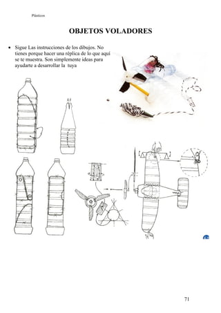 Plásticos



                            OBJETOS VOLADORES

• Sigue Las instrucciones de los dibujos. No
  tienes porque hacer una réplica de lo que aquí
  se te muestra. Son simplemente ideas para
  ayudarte a desarrollar la tuya




                                                   71
 