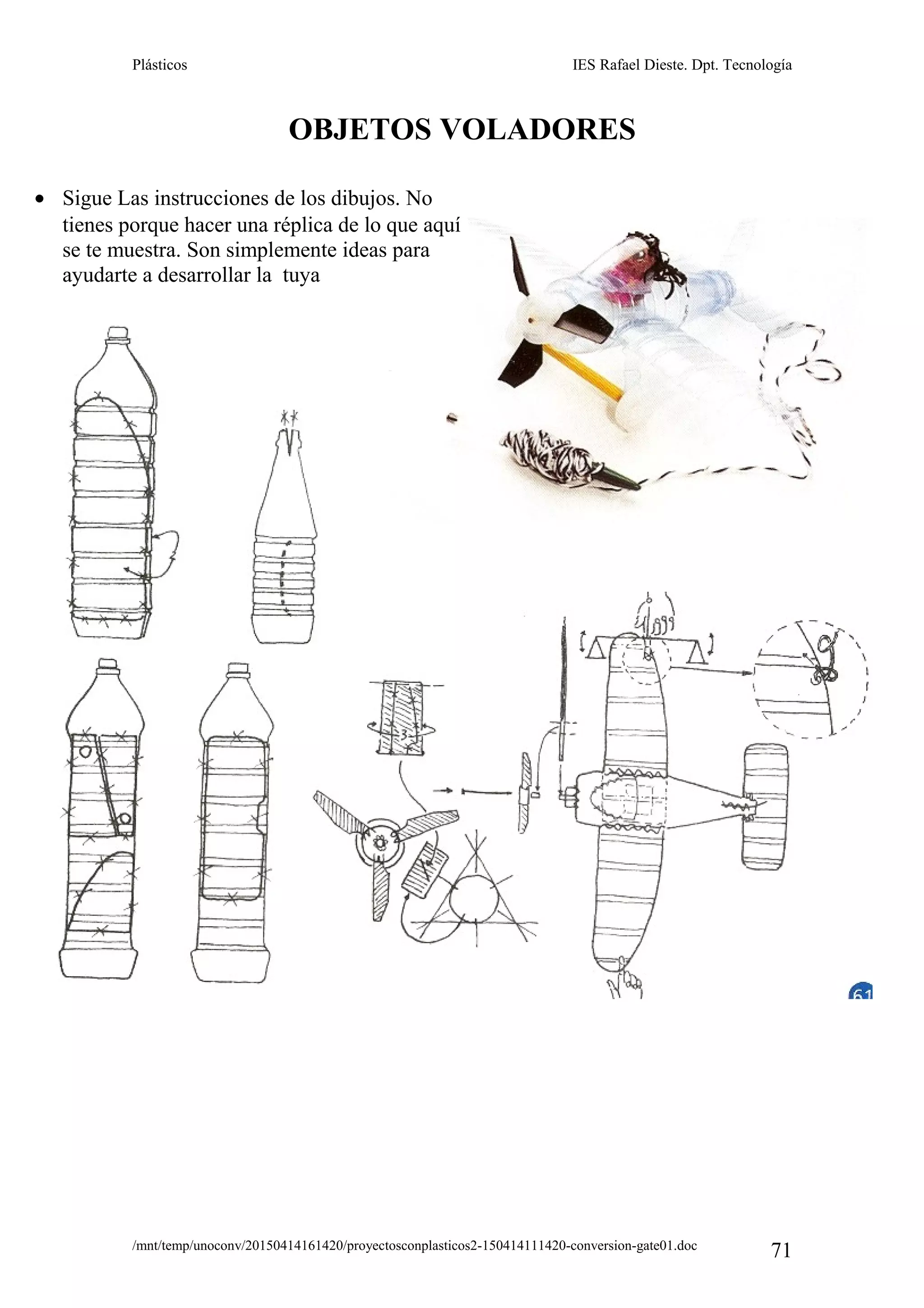 Plásticos IES Rafael Dieste. Dpt. Tecnología
OBJETOS VOLADORES
/mnt/temp/unoconv/20150414161420/proyectosconplasticos2-150414111420-conversion-gate01.doc
71
• Sigue Las instrucciones de los dibujos. No
tienes porque hacer una réplica de lo que aquí
se te muestra. Son simplemente ideas para
ayudarte a desarrollar la tuya
 