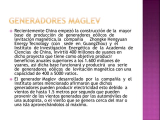  Recientemente China empezó la construcción de la mayor
base de producción de generadores eólicos de
levitación magnética,la compañía Zhongke Hengyuan
Energy Tecnology (con sede en GuangZhou) y el
Instituto de Investigación Energética de la Academia de
Ciencias de China, invirtió 400 millones de yuanes en
dicho proyecto que tiene como objetivo producir
beneficios anuales superiores a los 1.600 millones de
yuanes, así dicha base funcionará y producirá una serie
de generadores eólicos de levitación magnética con una
capacidad de 400 a 5000 vatios.
 El generador Maglev desarrollado por la compañía y el
instituto antes mencionado afirmaron que dichos
generadores pueden producir electricidad esto debido a
vientos de hasta 1.5 metros por segundo que pueden
provenir de los vientos generados por los automóviles de
una autopista, o el viento que se genera cerca del mar o
una isla aprovechándolos al máximo.
 