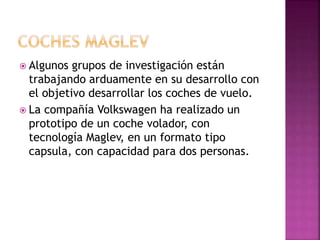  Algunos grupos de investigación están
trabajando arduamente en su desarrollo con
el objetivo desarrollar los coches de vuelo.
 La compañía Volkswagen ha realizado un
prototipo de un coche volador, con
tecnología Maglev, en un formato tipo
capsula, con capacidad para dos personas.
 