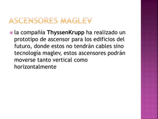  la compañía ThyssenKrupp ha realizado un
prototipo de ascensor para los edificios del
futuro, donde estos no tendrán cables sino
tecnología maglev, estos ascensores podrán
moverse tanto vertical como
horizontalmente
 
