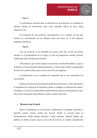 13
- Fase 3:
La información necesaria para la realización de este proyecto se recopilará de
distintos fuentes de información, tales como manuales (libros de texto, blogs
educativos, etc).
La realización de este proyecto, especialmente se va a realizar un test para
conocer los conocimientos de los alumnos sobre este tema, en el cual aparecen
preguntas específicas.
- Fase 4:
Con este proyecto se ha aprendido un recurso muy útil, ya que nos hemos
iniciado en la programación de un juego, la cual nos proporciona muchas opciones
válidas para niños de Educación Primaria.
Cabe destacar, que nos ha supuesto en ocasiones, muchas dificultades, ya que es
la primera vez que utilizamos dicha herramienta, y nunca hemos tenido la oportunidad
de tener otro contacto directo que no sea a través de esta asignatura.
A continuación se van a comentar los contenidos que se van a desarrollar con
este proyecto.
Respecto al área de conocimiento principal de este proyecto, se hace referencia a
la asignatura de Ciencias de la Naturaleza, donde se trabajará el contenido que alude a
las plantas y, en el que se desarrollarán también distintos aspectos relacionados con este,
tales como; crecimiento de las plantas e incluso, respeto hacia ellas.
5. Recurso con Scratch
Dada su importancia en este proyecto, dedicaremos un apartado específico a
describir nuestro recurso creado con Scratch. Desde su creación hasta su
funcionamiento. Podéis realizar tutoriales o vídeo tutoriales. Además tendréis que
publicar en abierto vuestro recurso en la web de Scratch, no olvidéis cumplimentar
 
