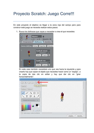 Proyecto Scratch: Juego Corre!!!

En este proyecto el objetivo es llegar a la zona roja del campo pero para
construir este juego se necesita realizar estos pasos:

   1. Busca los disfraces que vayas a necesitar o crea el que necesites:




      En este caso también necesitare uno que vea hacia la izquierda y para
      crearlo hay que copiar el objeto que necesites hacer como un “espejo”, a
      la copia de das clic en editar y hay que dar clic en “girar
      horizontalmente”:
 