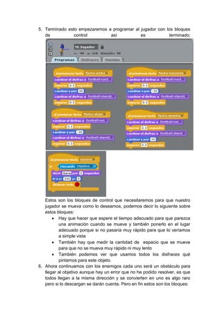 5. Terminado esto empezaremos a programar al jugador con los bloques
   de           control        así           es           terminado:




   Estos son los bloques de control que necesitaremos para que nuestro
   jugador se mueva como lo deseamos, podemos decir lo siguiente sobre
   estos bloques:
          Hay que hacer que espere el tiempo adecuado para que parezca
          una animación cuando se mueve y también ponerlo en el lugar
          adecuado porque si no pasaría muy rápido para que lo veríamos
          a simple vista
          También hay que medir la cantidad de espacio que se mueve
          para que no se mueva muy rápido ni muy lento
          También podemos ver que usamos todos los disfraces qué
          pintamos para este objeto.
6. Ahora continuamos con los enemigos cada uno será un obstáculo para
   llegar al objetivo aunque hay un error que no he podido resolver, es que
   todos llegan a la misma dirección y se convierten en uno es algo raro
   pero si lo descargan se darán cuenta. Pero en fin estos son los bloques:
 