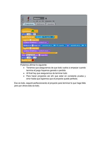Podemos afirmar lo siguiente:
           Tenemos que asegurarnos de que todo vuelva a empezar cuando
           termina el juego hayamos ganado o perdido
           Al final hay que asegurarnos de terminar todo
           Para hacer proyectos así ahí que estar en constante prueba y
           error hasta que logremos que el proyecto quede perfecto.

Eso es todo, seguiré perfeccionando el proyecto para terminar lo que haga falta
pero por ahora esto es todo.
 