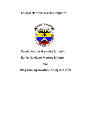 Colegio Nacional Nicolas Esguerra




Camilo Andrés Garavito Zamudio
Daniel Santiago Monroy Infante
               802
Blog:camilogaravito802.blogspot.com
 