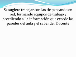 Se sugiere trabajar con las tic pensando en
red, formando equipos de trabajo y
accediendo a la información que excede las
paredes del aula y el saber del Docente
 
