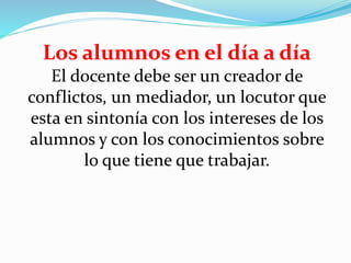 Los alumnos en el día a día
El docente debe ser un creador de
conflictos, un mediador, un locutor que
esta en sintonía con los intereses de los
alumnos y con los conocimientos sobre
lo que tiene que trabajar.
 