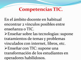 Competencias TIC.
En el ámbito docente en habitual
encontrar 2 vínculos posibles entre
enseñanza o TIC.
Enseñar sobre las tecnologías: supone
tratamientos de temas y problemas
vinculados con internet, libros, etc.
Enseñar con TIC: supone una
transformación de los estudiantes en
operadores habilidosos.
 