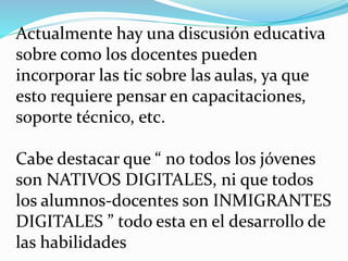 Actualmente hay una discusión educativa
sobre como los docentes pueden
incorporar las tic sobre las aulas, ya que
esto requiere pensar en capacitaciones,
soporte técnico, etc.
Cabe destacar que “ no todos los jóvenes
son NATIVOS DIGITALES, ni que todos
los alumnos-docentes son INMIGRANTES
DIGITALES ” todo esta en el desarrollo de
las habilidades
 