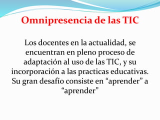 Omnipresencia de las TIC
Los docentes en la actualidad, se
encuentran en pleno proceso de
adaptación al uso de las TIC, y su
incorporación a las practicas educativas.
Su gran desafío consiste en “aprender” a
“aprender”
 
