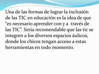 Una de las formas de lograr la inclusión
de las TIC en educación es la idea de que
“es necesario aprender con y a través de
las TIC”. Seria recomendable que las tic se
integren a los diversos espacios áulicos,
donde los chicos tengan acceso a estas
herramientas en todo momento.
 