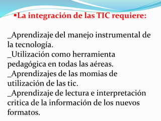 La integración de las TIC requiere:
_Aprendizaje del manejo instrumental de
la tecnología.
_Utilización como herramienta
pedagógica en todas las aéreas.
_Aprendizajes de las momias de
utilización de las tic.
_Aprendizaje de lectura e interpretación
critica de la información de los nuevos
formatos.
 