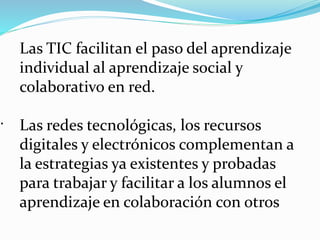 .
Las TIC facilitan el paso del aprendizaje
individual al aprendizaje social y
colaborativo en red.
Las redes tecnológicas, los recursos
digitales y electrónicos complementan a
la estrategias ya existentes y probadas
para trabajar y facilitar a los alumnos el
aprendizaje en colaboración con otros
 