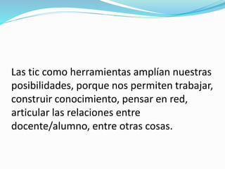 Las tic como herramientas amplían nuestras
posibilidades, porque nos permiten trabajar,
construir conocimiento, pensar en red,
articular las relaciones entre
docente/alumno, entre otras cosas.
 