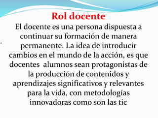 .
Rol docente
El docente es una persona dispuesta a
continuar su formación de manera
permanente. La idea de introducir
cambios en el mundo de la acción, es que
docentes alumnos sean protagonistas de
la producción de contenidos y
aprendizajes significativos y relevantes
para la vida, con metodologías
innovadoras como son las tic
 