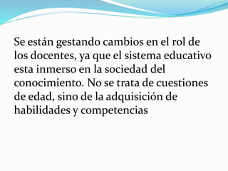 Se están gestando cambios en el rol de
los docentes, ya que el sistema educativo
esta inmerso en la sociedad del
conocimiento. No se trata de cuestiones
de edad, sino de la adquisición de
habilidades y competencias
 