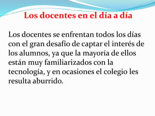 Los docentes en el día a día
Los docentes se enfrentan todos los días
con el gran desafío de captar el interés de
los alumnos, ya que la mayoría de ellos
están muy familiarizados con la
tecnología, y en ocasiones el colegio les
resulta aburrido.
 