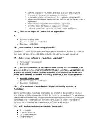  Obtiene sus propios resultados distintos a cualquier otro proyecto
 Es temporal y cumple unos plazos determinados
 Lo forma un equipo de trabajo distinto a cualquier otro proyecto
 Tiene carácter flexible, se gestiona en función de sus necesidades e
imprevistos
 Gestiona mejor la incertidumbre frente a un proceso
 Tiene tres fases: Planificación, ejecución y entrega
 Involucra una serie de personas con roles y responsabilidades
15.- ¿Cuáles son las etapas del Ciclo de vida de los proyectos?
R.-
 Estudio a nivel de perfil
 Estudio a nivel de pre factibilidad
 Estudio de factibilidad
16.- ¿A qué se refiere el proyecto de pre-inversión?
Se refiere a la transformación de ideas de proyectos en estudios técnicos económicos
que sirvan para decidir acerca de la ejecución de un proyecto y /o programa
17.- ¿Cuáles son las partes de la evaluación de un proyecto?
 Formulación y preparación
 Evaluación
18.- ¿A qué estudio se refiere un proyecto que nace con una idea y esta etapa no se
pretende evaluar, lo más importante es la identificación formulación y preparación del
proyecto por lo tanto un perfil considera un análisis preliminar de la demanda .de la
oferta, de los aspectos técnicos de los costos y beneficios ¿A qué estudio pertenece?
 Estudio a nivel de perfil
 Estudio a nivel de pre-factibilidad
 Estudio de factibilidad
19.- ¿Cuál es la diferencia entre el estudio de pre-factibilidad y el estudio de
factibilidad?
La Pre-factibilidad es una etapa de descarte de alternativa de solución se produce
una relación entre la preparación técnica del proyecto y su evaluación lo primero que
se hace es el análisis técnico y luego el análisis económico y en cambio la factibilidad
es la etapa final en el proceso de aproximaciones sucesivas se deben precisar los
aspectos técnicos del proyecto es la aprobación del proyecto final.
20.- ¿Qué componentes influyen en el estudio de mercado?
 El consumidor
 Las competencias
 La comercialización
 Los proveedores
 
