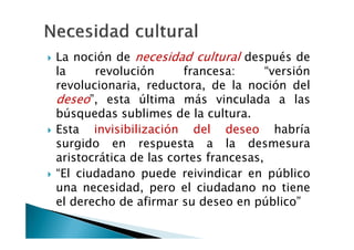 La noción de necesidad cultural después de
la     revolución       francesa:      “versión
revolucionaria, reductora, de la noción del
deseo”, esta última más vinculada a las
búsquedas sublimes de la cultura.
Esta invisibilización del deseo habría
surgido en respuesta a la desmesura
aristocrática de las cortes francesas,
“El ciudadano puede reivindicar en público
una necesidad, pero el ciudadano no tiene
el derecho de afirmar su deseo en público”
 