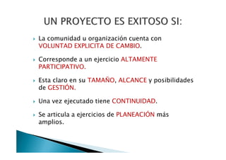 La comunidad u organización cuenta con
VOLUNTAD EXPLICITA DE CAMBIO.

Corresponde a un ejercicio ALTAMENTE
PARTICIPATIVO.

Esta claro en su TAMAÑO, ALCANCE y posibilidades
de GESTIÓN.

Una vez ejecutado tiene CONTINUIDAD.

Se articula a ejercicios de PLANEACIÓN más
amplios.
 