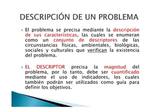El problema se precisa mediante la descripción
de sus características, las cuales se enumeran
como un conjunto de descriptores de las
circunstancias físicas, ambientales, biológicas,
sociales y culturales que verifican la existencia
del problema.

EL DESCRIPTOR precisa la magnitud del
problema, por lo tanto, debe ser cuantificado
mediante el uso de indicadores, los cuales
también podrán ser utilizados como guía para
definir los objetivos.
 