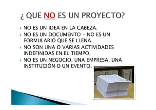 NO ES UN IDEA EN LA CABEZA.
NO ES UN DOCUMENTO - NO ES UN
FORMULARIO QUE SE LLENA.
NO SON UNA O VARIAS ACTIVIDADES
INDEFINIDAS EN EL TIEMPO.
NO ES UN NEGOCIO, UNA EMPRESA, UNA
INSTITUCIÓN O UN EVENTO.
 