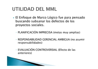 El Enfoque de Marco Lógico fue para pensado
buscando subsanar los defectos de los
proyectos sociales.

◦ PLANIFICACIÓN IMPRECISA (metas muy amplias)

◦ RESPONSABILIDAD GERENCIAL AMBIGUA (no asumir
  responsabilidades)

◦ EVALUACIÓN CONTROVERSIAL (Efecto de las
  anteriores)
 