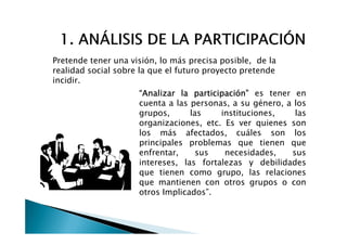 Pretende tener una visión, lo más precisa posible, de la
realidad social sobre la que el futuro proyecto pretende
incidir.
                     “Analizar la participación” es tener en
                     cuenta a las personas, a su género, a los
                     grupos,      las    instituciones,    las
                     organizaciones, etc. Es ver quienes son
                     los más afectados, cuáles son los
                     principales problemas que tienen que
                     enfrentar,     sus   necesidades,    sus
                     intereses, las fortalezas y debilidades
                     que tienen como grupo, las relaciones
                     que mantienen con otros grupos o con
                     otros Implicados”.
 