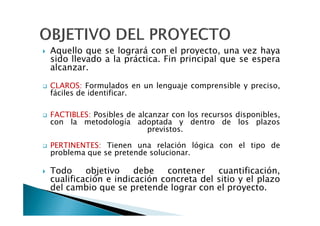 Aquello que se logrará con el proyecto, una vez haya
sido llevado a la práctica. Fin principal que se espera
alcanzar.

CLAROS: Formulados en un lenguaje comprensible y preciso,
fáciles de identificar.

FACTIBLES: Posibles de alcanzar con los recursos disponibles,
con la metodología adoptada y dentro de los plazos
                          previstos.

PERTINENTES: Tienen una relación lógica con el tipo de
problema que se pretende solucionar.

Todo     objetivo    debe   contener    cuantificación,
cualificación e indicación concreta del sitio y el plazo
del cambio que se pretende lograr con el proyecto.
 