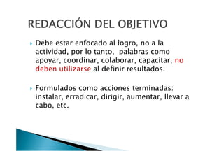 Debe estar enfocado al logro, no a la
actividad, por lo tanto, palabras como
apoyar, coordinar, colaborar, capacitar, no
deben utilizarse al definir resultados.

Formulados como acciones terminadas:
instalar, erradicar, dirigir, aumentar, llevar a
cabo, etc.
 