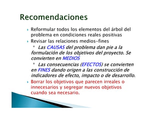 Reformular todos los elementos del árbol del
problema en condiciones reales positivas
Revisar las relaciones medios-fines
 * Las CAUSAS del problema dan pie a la
formulación de los objetivos del proyecto. Se
convierten en MEDIOS
 * Las consecuencias (EFECTOS) se convierten
                      (EFECTOS)
                       EFECTOS
en FINES dando origen a las construcción de
indicadores de efecto, impacto o de desarrollo.
Borrar los objetivos que parecen irreales o
innecesarios y segregar nuevos objetivos
cuando sea necesario.
 