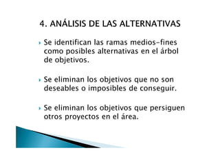 Se identifican las ramas medios-fines
como posibles alternativas en el árbol
de objetivos.

Se eliminan los objetivos que no son
deseables o imposibles de conseguir.

Se eliminan los objetivos que persiguen
otros proyectos en el área.
 