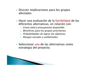 Discutir implicaciones para los grupos
afectados

Hacer una evaluación de la factibilidad de las
diferentes alternativas, en relación con:
   Costo total y presupuesto disponible.
   Beneficios para los grupos prioritarios.
   Probabilidades de lograr los objetivos.
   Riesgos sociales o ambientales.


Seleccionar una de las alternativas como
estrategia del proyecto.
 