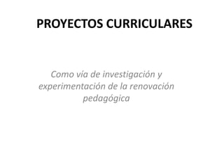 PROYECTOS CURRICULARES


   Como vía de investigación y
experimentación de la renovación
          pedagógica
 