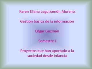 Karen Eliana Leguizamón Moreno Gestión básica de la información Edgar Guzmán  Semestre I  Proyectos que han aportado a la sociedad desde infancia 