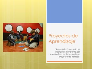 Proyectos de
Aprendizaje
    “La realidad concreta se
    acerca al estudiante por
medio de la realización de un
       proyecto de trabajo”
 