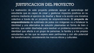 JUSTIFICACION DEL PROYECTO
La realización de este proyecto pretende apoyar el aprendizaje del
estudiante que es capaz de crear y gestionar impactos positivos en su
entorno mediante el ejercicio de diseñar y llevar a la acción una iniciativa
colectiva a través de un proyecto de emprendimiento. El proyecto de
emprendimiento de sublimado de polos con imágenes va a fortalecer la
identidad y una alternativa de solución plasmadas en forma de bien o
servicio, que están diseñadas para resolver un problema económico y de
identidad que afecta a un grupo de personas, la familia y a los propios
estudiantes, en las que se espera sean pertinentes y con alto potencial
de transformación, considerando los marcos éticos y culturales.
 