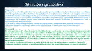 Situación significativa
Proyecto 1
En nuestra institución educativa hemos observado que la identidad cultural de nuestros estudiantes
enfrenta grandes desafíos debido a la globalización, el pluralismo cultural y la marginación de las
tradiciones locales. Esto ha generado que muchos alumnos desconozcan o no valoren las costumbres
y festividades de su comunidad, debilitando su sentido de pertenencia e identidad. Reflexionar sobre la
importancia de nuestras raíces nos permitirá fortalecer nuestra identidad y compromiso con la
preservación de nuestra cultura.
¿Por qué es importante conocer y valorar las tradiciones y costumbres de nuestra comunidad?
¿Para qué debemos fortalecer nuestra identidad cultural y nuestro sentido de pertenencia?
Proyecto 2
En nuestra institución educativa , se ha identificado que muchos de nuestros estudiantes presentan un
desconocimiento sobre aspectos fundamentales de la historia política y social del Perú. Esta situación
limita su participación ciudadana y su sentido de responsabilidad cívica, afectando su capacidad para
comprender los procesos que han construido nuestra sociedad. Es fundamental reflexionar sobre
cómo el conocimiento de nuestra historia fortalece nuestra identidad nacional y nos ayuda a tomar
decisiones informadas.
¿Por qué es fundamental conocer la historia del Perú para fortalecer nuestra identidad nacional?
¿Para qué debemos analizar el pasado para comprender los desafíos actuales de nuestra sociedad?
 
