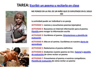 TAREA:Escribir un poema y recitarlo en clase
ME PONGO EN LA PIEL DE UN NIÑO QUE ES EXPLOTADO EN EL SIGLO
XXI
La actividad puede ser individual o en pareja
ACTIVIDAD 1: Leemos y escuchamos poemas (ejemplos)
ACTIVIDAD 2: Buscamos en Internet información para el poema.
Plantilla para recoger la información escrita
ACTIVIDAD 3: Escribimos el poema. Orientaciones y plantilla de
evaluación
ACTIVIDAD 4: Alto en el camino. Escribimos en nuestro diario de
aprendizaje
ACTIVIDAD 5: Redactamos el poema definitivo
ACTIVIDAD 6: Grabamos nuestro poema on-line. Tutorial y plantilla
de evaluación de cómo recitar un poema
ACTIVIDAD 7: Presentamos el poema a nuestros compañeros.
Plantilla de evaluación de cómo recitar un poema
 