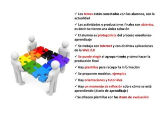  Los temas están conectados con los alumnos, con la
actualidad
 Las actividades y producciones finales son abiertas,
es decir no tienen una única solución
 El alumno es protagonista del proceso enseñanza-
aprendizaje
 Se trabaja con Internet y con distintas aplicaciones
de la Web 2.0
 Se puede elegir el agrupamiento y cómo hacer la
producción final
 Hay plantillas para recoger la información
 Se proponen modelos, ejemplos
 Hay orientaciones y tutoriales
 Hay un momento de reflexión sobre cómo se está
aprendiendo (diario de aprendizaje)
Se ofrecen plantillas con los ítems de evaluación
 