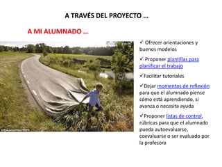 A TRAVÉS DEL PROYECTO …
 Ofrecer orientaciones y
buenos modelos
 Proponer plantillas para
planificar el trabajo
Facilitar tutoriales
Dejar momentos de reflexión
para que el alumnado piense
cómo está aprendiendo, si
avanza o necesita ayuda
Proponer listas de control,
rúbricas para que el alumnado
pueda autoevaluarse,
coevaluarse o ser evaluado por
la profesora
A MI ALUMNADO …
 