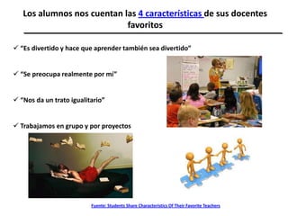 Los alumnos nos cuentan las 4 características de sus docentes
favoritos
 “Es divertido y hace que aprender también sea divertido”
 “Se preocupa realmente por mí”
 “Nos da un trato igualitario”
 Trabajamos en grupo y por proyectos
Fuente: Students Share Characteristics Of Their Favorite Teachers
 