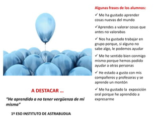 Algunas frases de los alumnos:
 Me ha gustado aprender
cosas nuevas del mundo
Aprendes a valorar cosas que
antes no valorabas
 Nos ha gustado trabajar en
grupo porque, si alguno no
sabe algo, le podemos ayudar
 Me he sentido bien conmigo
mismo porque hemos podido
ayudar a otras personas
 He estado a gusto con mis
compañeros y profesoras y se
aprende un montón
 Me ha gustado la exposición
oral porque he aprendido a
expresarme
A DESTACAR …
“He aprendido a no tener vergüenza de mí
misma”
1º ESO INSTITUTO DE ASTRABUDUA
 