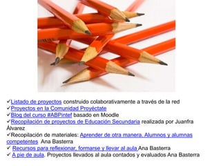 Listado de proyectos construido colaborativamente a través de la red
Proyectos en la Comunidad Proyéctate
Blog del curso #ABPintef basado en Moodle
Recopilación de proyectos de Educación Secundaria realizada por Juanfra
Álvarez
Recopilación de materiales: Aprender de otra manera. Alumnos y alumnas
competentes Ana Basterra
 Recursos para reflexionar, formarse y llevar al aula Ana Basterra
 A pie de aula. Proyectos llevados al aula contados y evaluados Ana Basterra
 