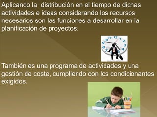 Aplicando la distribución en el tiempo de dichas
actividades e ideas considerando los recursos
necesarios son las funciones a desarrollar en la
planificación de proyectos.
También es una programa de actividades y una
gestión de coste, cumpliendo con los condicionantes
exigidos.
 