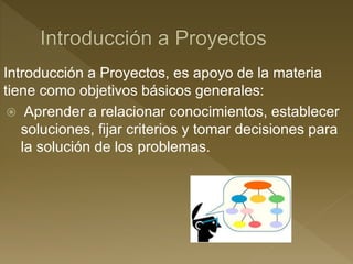 Introducción a Proyectos, es apoyo de la materia
tiene como objetivos básicos generales:
 Aprender a relacionar conocimientos, establecer
soluciones, fijar criterios y tomar decisiones para
la solución de los problemas.
 